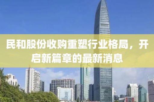 民和股份收購重塑行業(yè)格局，開啟新篇章的最新消息