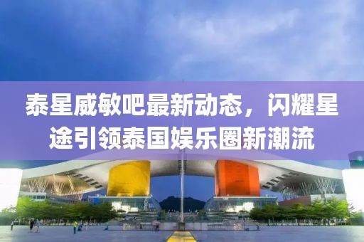 泰星威敏吧最新動(dòng)態(tài)，閃耀星途引領(lǐng)泰國娛樂圈新潮流