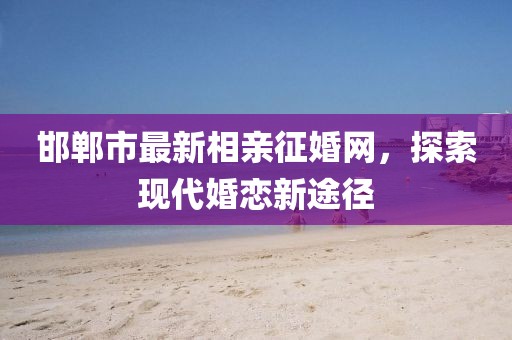 邯鄲市最新相親征婚網(wǎng)，探索現(xiàn)代婚戀新途徑