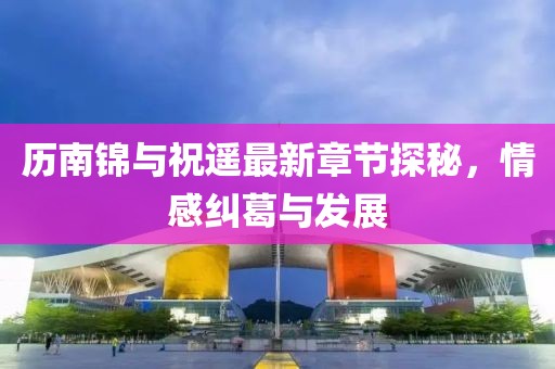 歷南錦與祝遙最新章節(jié)探秘，情感糾葛與發(fā)展