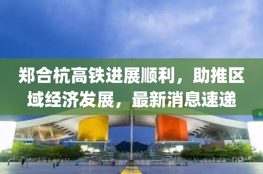 鄭合杭高鐵進(jìn)展順利，助推區(qū)域經(jīng)濟(jì)發(fā)展，最新消息速遞