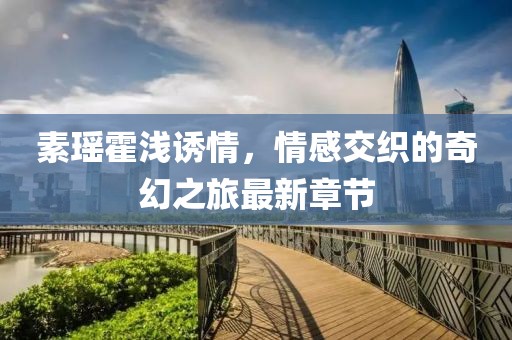 素瑤霍淺誘情，情感交織的奇幻之旅最新章節(jié)