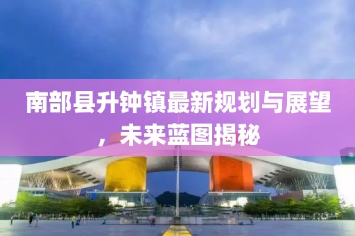 南部縣升鐘鎮(zhèn)最新規(guī)劃與展望，未來藍(lán)圖揭秘