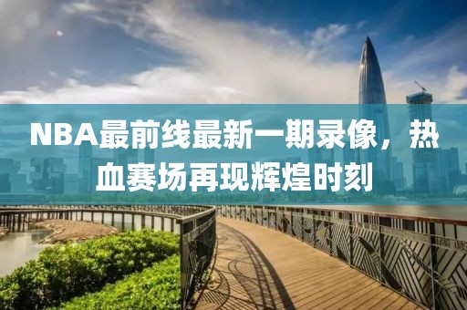 NBA最前線最新一期錄像，熱血賽場再現(xiàn)輝煌時刻