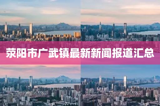 滎陽市廣武鎮(zhèn)最新新聞報道匯總