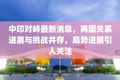 中印對峙最新消息，兩國關(guān)系進(jìn)展與挑戰(zhàn)并存，局勢進(jìn)展引人關(guān)注
