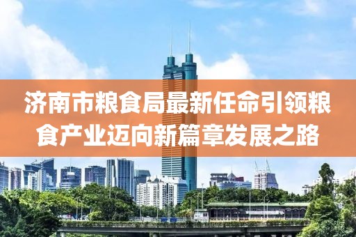濟南市糧食局最新任命引領(lǐng)糧食產(chǎn)業(yè)邁向新篇章發(fā)展之路