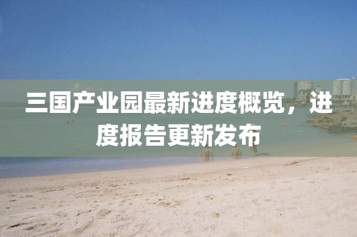 三國產(chǎn)業(yè)園最新進(jìn)度概覽，進(jìn)度報告更新發(fā)布