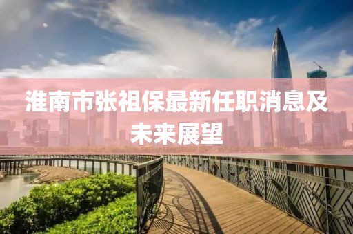 淮南市張祖保最新任職消息及未來(lái)展望
