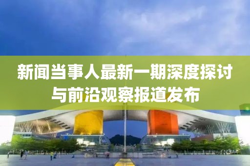 新聞當(dāng)事人最新一期深度探討與前沿觀察報道發(fā)布