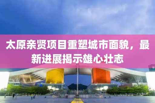 太原親賢項目重塑城市面貌，最新進(jìn)展揭示雄心壯志