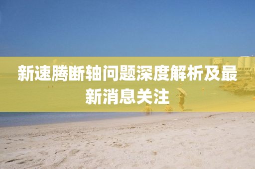 新速騰斷軸問題深度解析及最新消息關(guān)注
