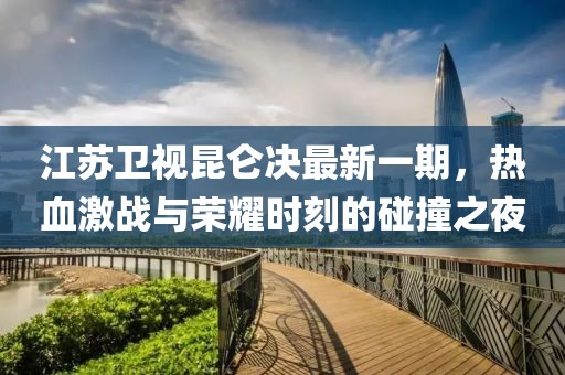 江蘇衛(wèi)視昆侖決最新一期，熱血激戰(zhàn)與榮耀時刻的碰撞之夜