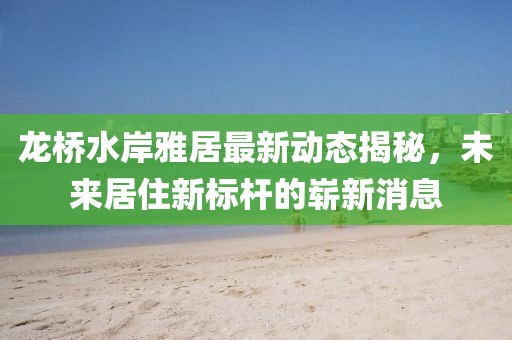 龍橋水岸雅居最新動(dòng)態(tài)揭秘，未來居住新標(biāo)桿的嶄新消息