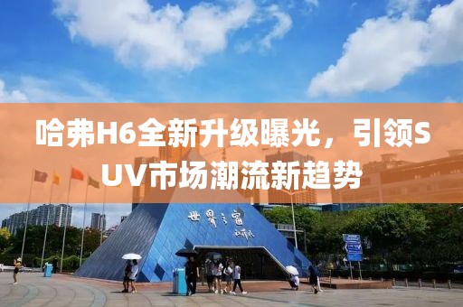 哈弗H6全新升級(jí)曝光，引領(lǐng)SUV市場(chǎng)潮流新趨勢(shì)