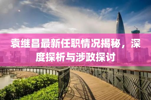 袁繼昌最新任職情況揭秘，深度探析與涉政探討