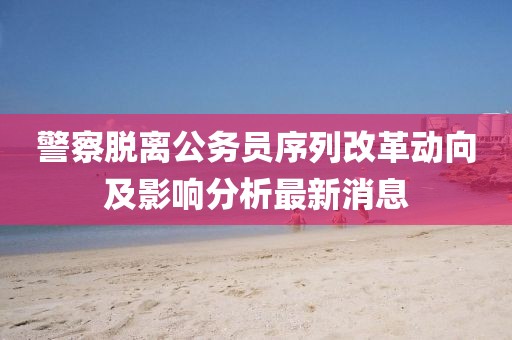 警察脫離公務員序列改革動向及影響分析最新消息