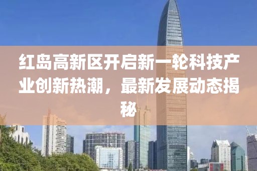 紅島高新區(qū)開啟新一輪科技產(chǎn)業(yè)創(chuàng)新熱潮，最新發(fā)展動(dòng)態(tài)揭秘