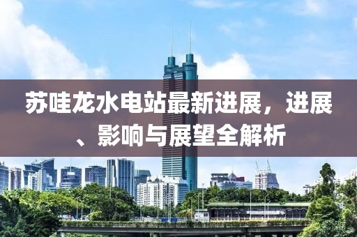 蘇哇龍水電站最新進展，進展、影響與展望全解析