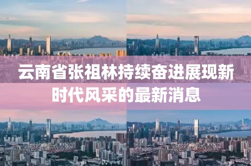 云南省張祖林持續(xù)奮進(jìn)展現(xiàn)新時(shí)代風(fēng)采的最新消息