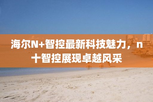 海爾N+智控最新科技魅力，n十智控展現(xiàn)卓越風(fēng)采