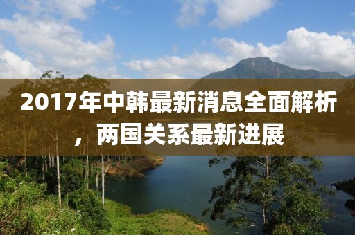 2017年中韓最新消息全面解析，兩國(guó)關(guān)系最新進(jìn)展