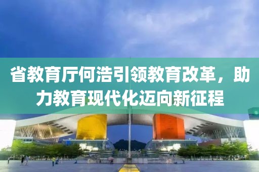 省教育廳何浩引領(lǐng)教育改革，助力教育現(xiàn)代化邁向新征程