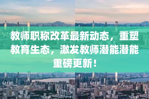 教師職稱改革最新動態(tài)，重塑教育生態(tài)，激發(fā)教師潛能潛能重磅更新！