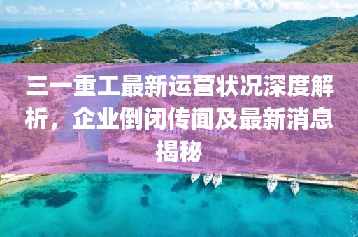 三一重工最新運營狀況深度解析，企業(yè)倒閉傳聞及最新消息揭秘