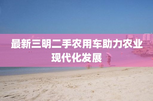 最新三明二手農(nóng)用車助力農(nóng)業(yè)現(xiàn)代化發(fā)展