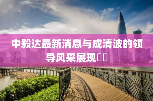 中毅達(dá)最新消息與成清波的領(lǐng)導(dǎo)風(fēng)采展現(xiàn)??