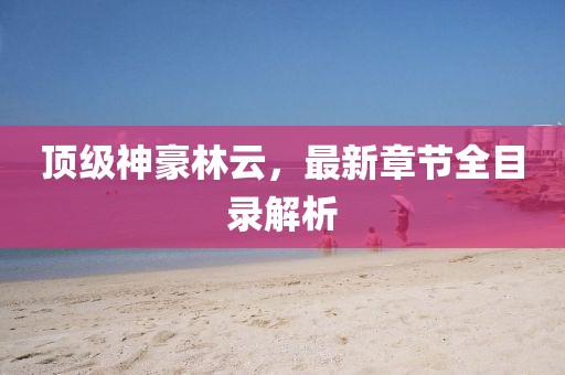 頂級(jí)神豪林云，最新章節(jié)全目錄解析