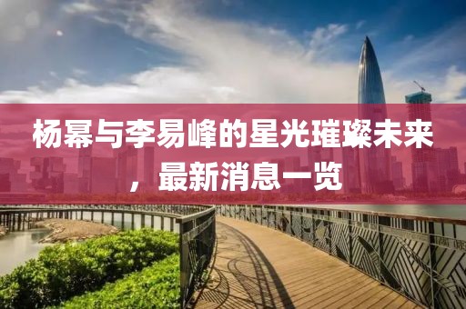 楊冪與李易峰的星光璀璨未來，最新消息一覽