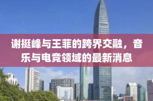 謝挺峰與王菲的跨界交融，音樂與電競領(lǐng)域的最新消息