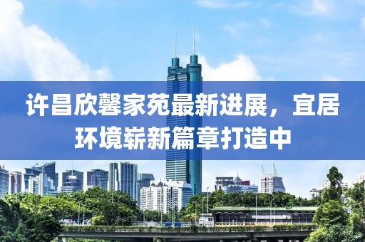 許昌欣馨家苑最新進(jìn)展，宜居環(huán)境嶄新篇章打造中