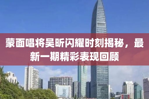 蒙面唱將吳昕閃耀時(shí)刻揭秘，最新一期精彩表現(xiàn)回顧