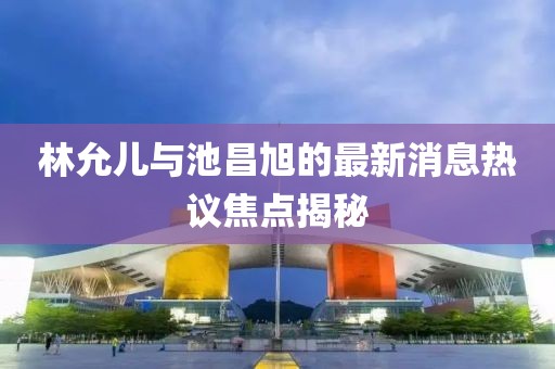 林允兒與池昌旭的最新消息熱議焦點揭秘