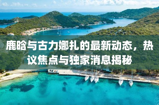 鹿晗與古力娜扎的最新動態(tài)，熱議焦點與獨家消息揭秘