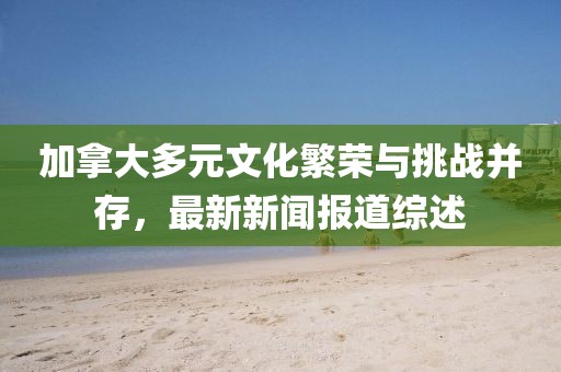 加拿大多元文化繁榮與挑戰(zhàn)并存，最新新聞報道綜述