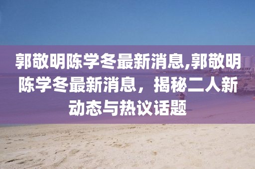 郭敬明陳學(xué)冬最新消息,郭敬明陳學(xué)冬最新消息，揭秘二人新動(dòng)態(tài)與熱議話題