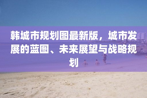 韓城市規(guī)劃圖最新版，城市發(fā)展的藍(lán)圖、未來展望與戰(zhàn)略規(guī)劃