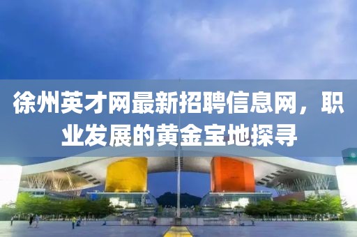 徐州英才網(wǎng)最新招聘信息網(wǎng)，職業(yè)發(fā)展的黃金寶地探尋