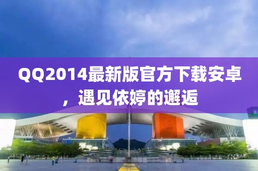 QQ2014最新版官方下載安卓，遇見依婷的邂逅