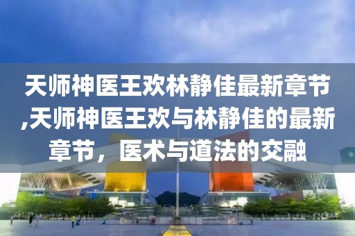 天師神醫(yī)王歡林靜佳最新章節(jié),天師神醫(yī)王歡與林靜佳的最新章節(jié)，醫(yī)術與道法的交融