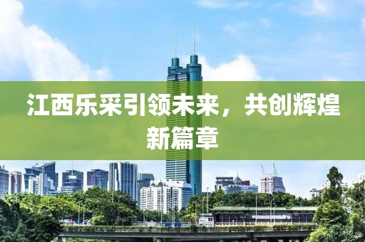 江西樂采引領(lǐng)未來，共創(chuàng)輝煌新篇章