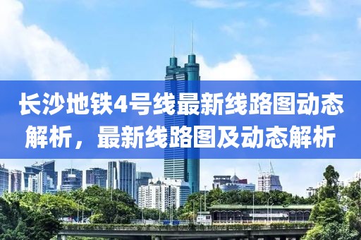長沙地鐵4號線最新線路圖動態(tài)解析，最新線路圖及動態(tài)解析