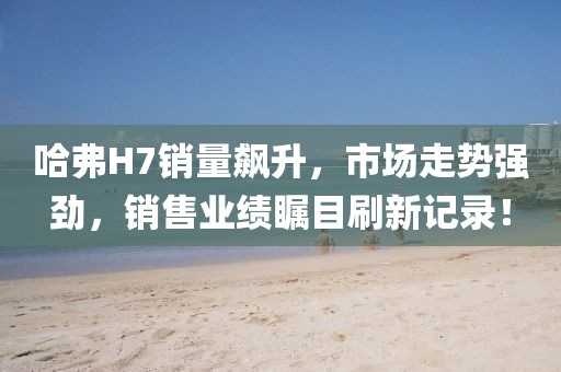哈弗H7銷量飆升，市場走勢強勁，銷售業(yè)績矚目刷新記錄！