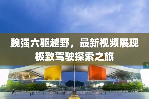 魏強(qiáng)六驅(qū)越野，最新視頻展現(xiàn)極致駕駛探索之旅