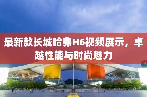 最新款長(zhǎng)城哈弗H6視頻展示，卓越性能與時(shí)尚魅力
