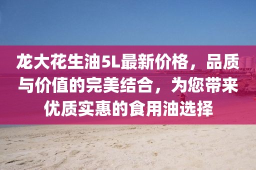 龍大花生油5L最新價格，品質(zhì)與價值的完美結(jié)合，為您帶來優(yōu)質(zhì)實(shí)惠的食用油選擇